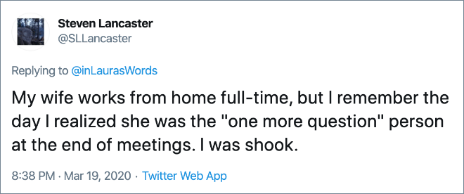 My wife works from home full-time, but I remember the day I realized she was the "one more question" person at the end of meetings. I was shook.