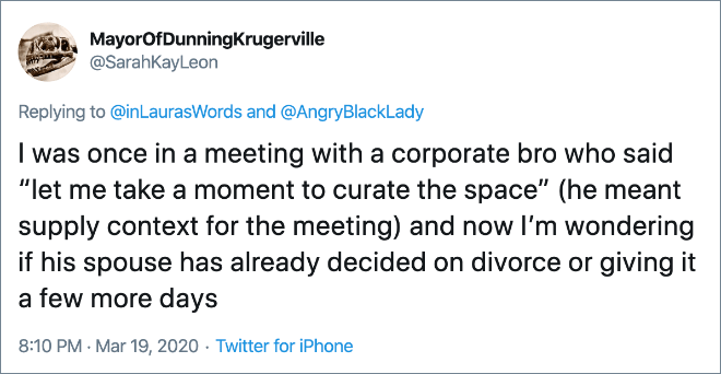 I was once in a meeting with a corporate bro who said “let me take a moment to curate the space” (he meant supply context for the meeting) and now I’m wondering if his spouse has already decided on divorce or giving it a few more days