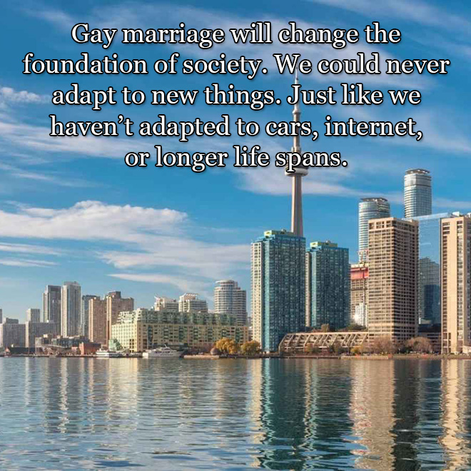 Gay marriage will change the foundation of society. We could never adapt to new things. Just like we haven’t adapted to cars, internet, or longer life spans.