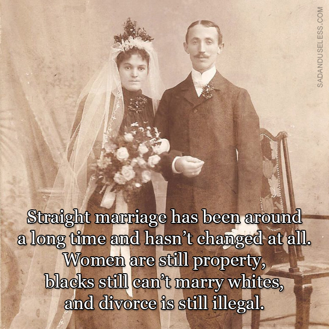 Straight marriage has been around a long time and hasn’t changed at all. Women are still property, blacks still can’t marry whites, and divorce is still illegal.