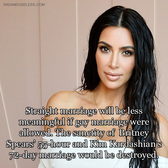 Straight marriage will be less meaningful if gay marriage were allowed. The sanctity of Britney Spears' 55-hour and Kim Kardashian's 72-day marriage would be destroyed.