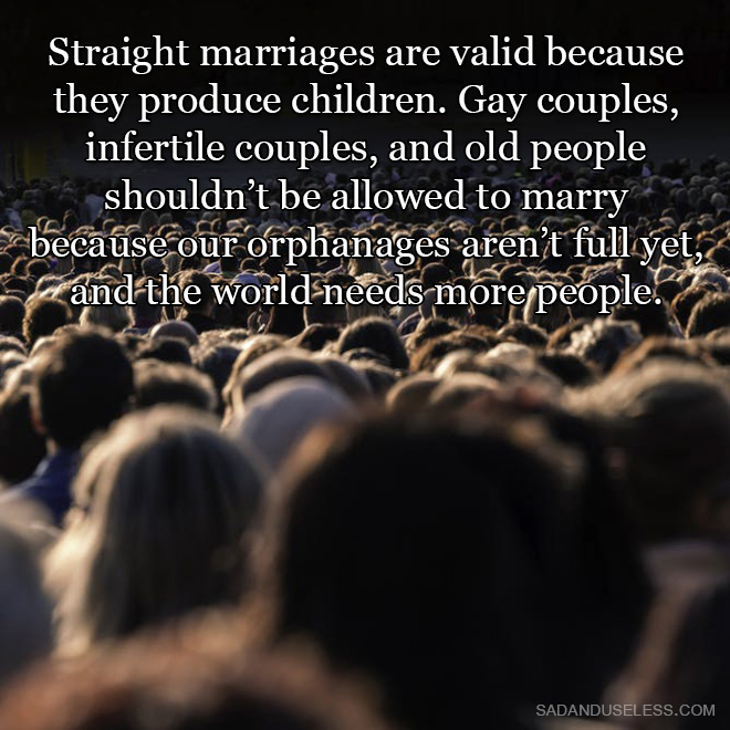 Straight marriages are valid because they produce children. Gay couples, infertile couples, and old people shouldn't be allowed to marry because our orphanages aren't full yet, and the world needs more people.