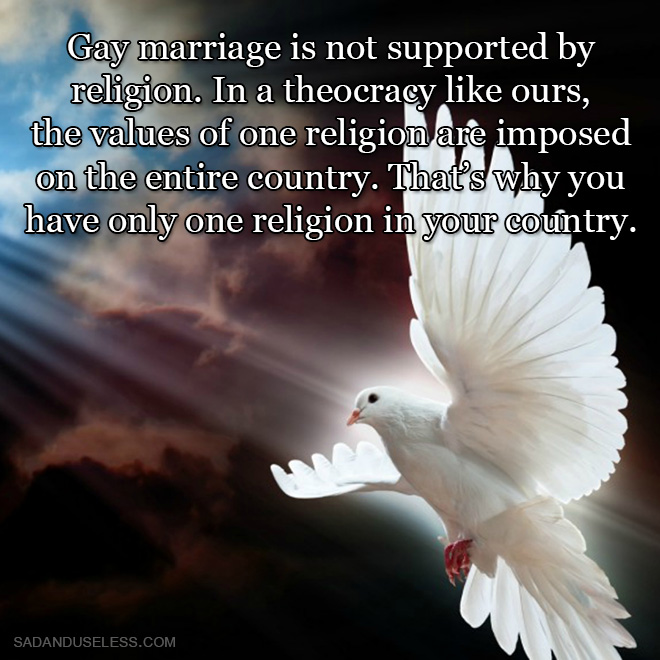 Gay marriage is not supported by religion. In a theocracy like ours, the values of one religion are imposed on the entire country. That's why you have only one religion in your country.