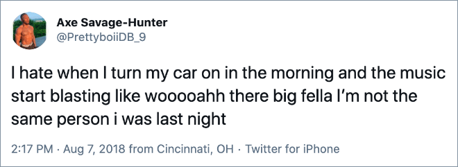 I hate when I turn my car on in the morning and the music start blasting like wooooahh there big fella I’m not the same person i was last night