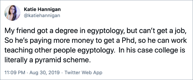 My friend got a degree in egyptology, but can’t get a job, So he’s paying more money to get a Phd, so he can work teaching other people egyptology. In his case college is literally a pyramid scheme.