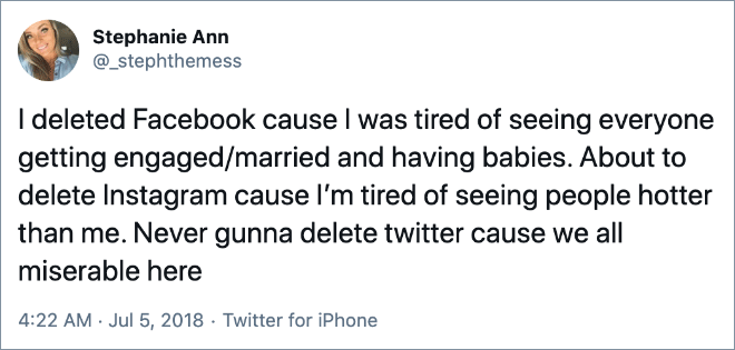 I deleted Facebook cause I was tired of seeing everyone getting engaged/married and having babies. About to delete Instagram cause I’m tired of seeing people hotter than me. Never gunna delete twitter cause we all miserable here