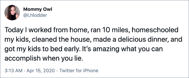 Today I worked from home, ran 10 miles, homeschooled my kids, cleaned the house, made a delicious dinner, and got my kids to bed early. It’s amazing what you can accomplish when you lie.
