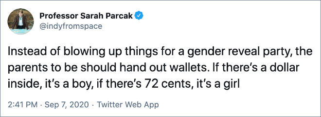 Instead of blowing up things for a gender reveal party, the parents to be should hand out wallets. If there’s a dollar inside, it’s a boy, if there’s 72 cents, it’s a girl