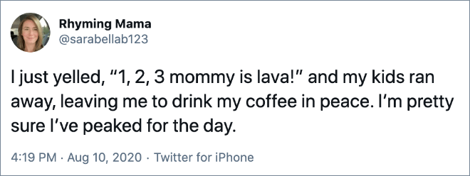 I just yelled, “1, 2, 3 mommy is lava!” and my kids ran away, leaving me to drink my coffee in peace. I’m pretty sure I’ve peaked for the day.