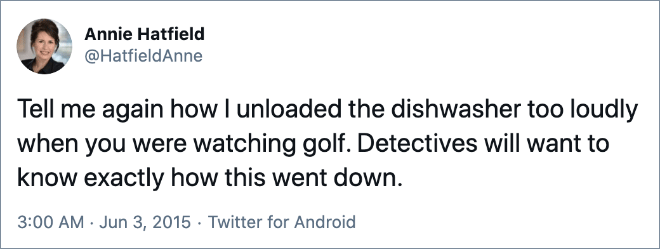 Tell me again how I unloaded the dishwasher too loudly when you were watching golf. Detectives will want to know exactly how this went down.