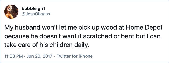 My husband won't let me pick up wood at Home Depot because he doesn't want it scratched or bent but I can take care of his children daily.