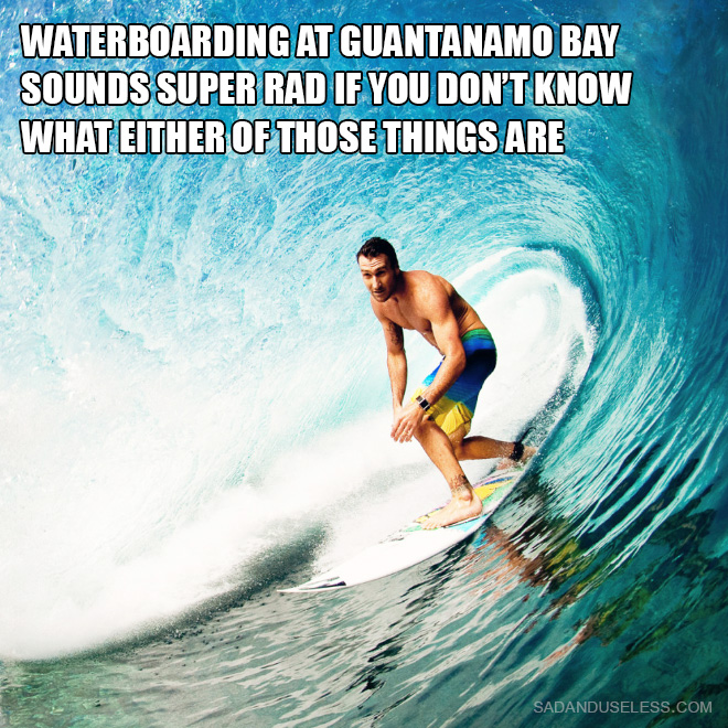 Waterboarding at Guantanamo Bay sounds super rad if you don't know what either of those things are.