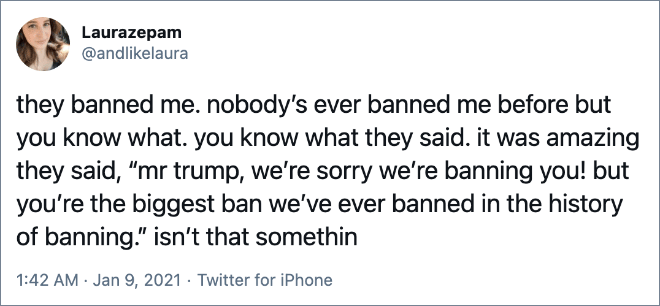 they banned me. nobody’s ever banned me before but you know what. you know what they said. it was amazing they said, “mr trump, we’re sorry we’re banning you! but you’re the biggest ban we’ve ever banned in the history of banning.” isn’t that somethin
