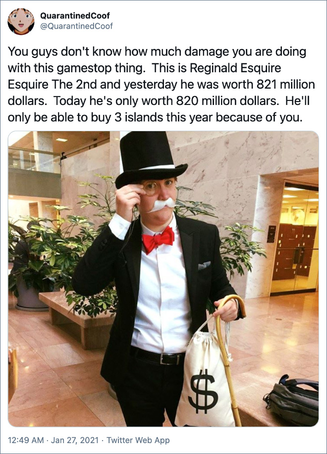 You guys don't know how much damage you are doing with this gamestop thing. This is Reginald Esquire Esquire The 2nd and yesterday he was worth 821 million dollars. Today he's only worth 820 million dollars. He'll only be able to buy 3 islands this year because of you.
