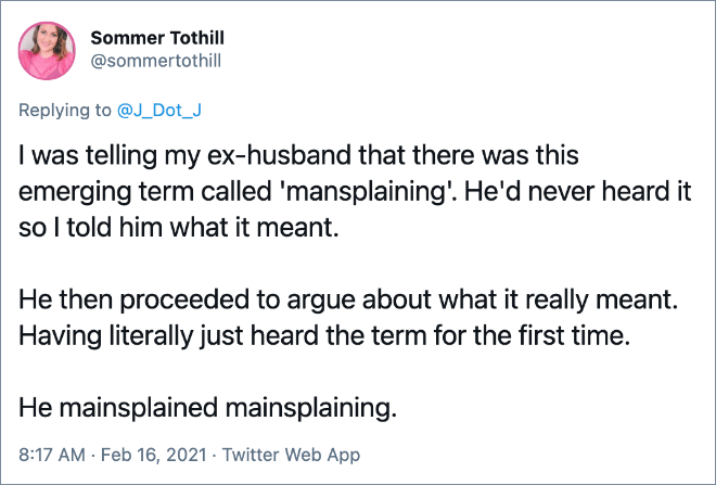 I was telling my ex-husband that there was this emerging term called 'mansplaining'. He'd never heard it so I told him what it meant. He then proceeded to argue about what it really meant. Having literally just heard the term for the first time. He mainsplained mainsplaining.