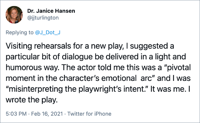 Visiting rehearsals for a new play, I suggested a particular bit of dialogue be delivered in a light and humorous way. The actor told me this was a “pivotal moment in the character’s emotional arc” and I was “misinterpreting the playwright’s intent.” It was me. I wrote the play.