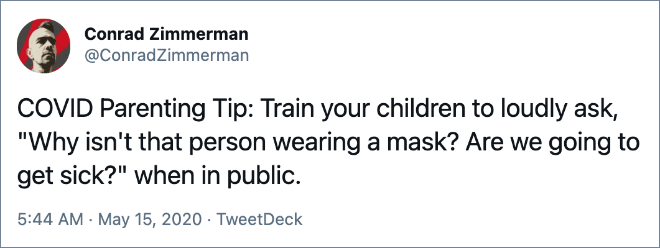 COVID Parenting Tip: Train your children to loudly ask, "Why isn't that person wearing a mask? Are we going to get sick?" when in public.
