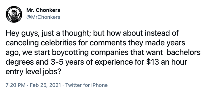 Hey guys, just a thought; but how about instead of canceling celebrities for comments they made years ago, we start boycotting companies that want bachelors degrees and 3-5 years of experience for $13 an hour entry level jobs?