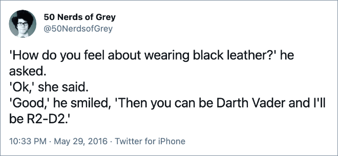 'How do you feel about wearing black leather?' he asked. 'Ok,' she said. 'Good,' he smiled, 'Then you can be Darth Vader and I'll be R2-D2.'