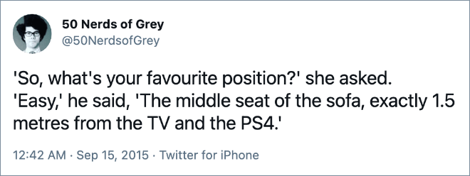 'So, what's your favourite position?' she asked. 'Easy,' he said, 'The middle seat of the sofa, exactly 1.5 metres from the TV and the PS4.'