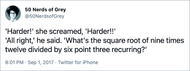 'Harder!' she screamed, 'Harder!!' 'All right,' he said. 'What's the square root of nine times twelve divided by six point three recurring?'