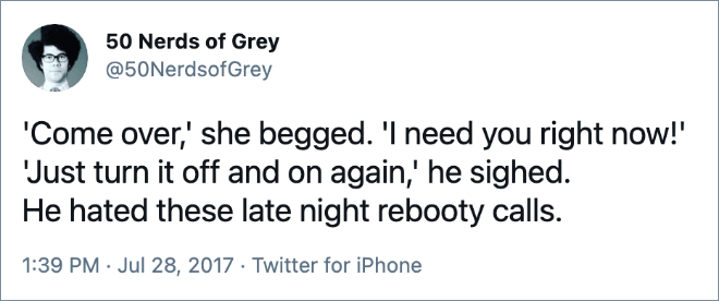 'Come over,' she begged. 'I need you right now!' 'Just turn it off and on again,' he sighed. He hated these late night rebooty calls.