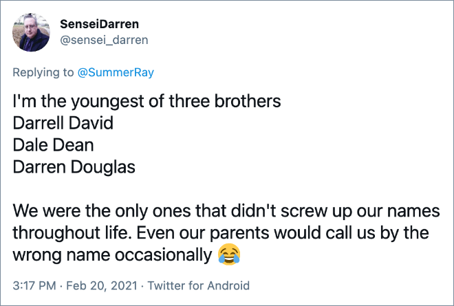 I'm the youngest of three brothers Darrell David Dale Dean Darren Douglas We were the only ones that didn't screw up our names throughout life. Even our parents would call us by the wrong name occasionally