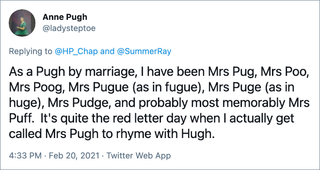 As a Pugh by marriage, I have been Mrs Pug, Mrs Poo, Mrs Poog, Mrs Pugue (as in fugue), Mrs Puge (as in huge), Mrs Pudge, and probably most memorably Mrs Puff. It's quite the red letter day when I actually get called Mrs Pugh to rhyme with Hugh.