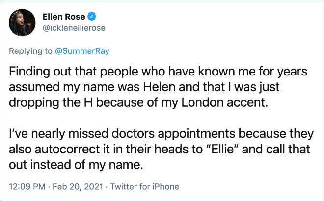Finding out that people who have known me for years assumed my name was Helen and that I was just dropping the H because of my London accent. I’ve nearly missed doctors appointments because they also autocorrect it in their heads to “Ellie” and call that out instead of my name.