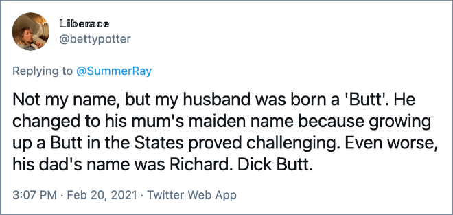 Not my name, but my husband was born a 'Butt'. He changed to his mum's maiden name because growing up a Butt in the States proved challenging. Even worse, his dad's name was Richard. Dick Butt.