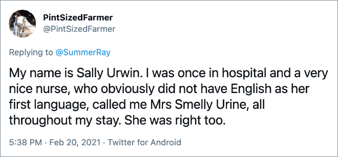 My name is Sally Urwin. I was once in hospital and a very nice nurse, who obviously did not have English as her first language, called me Mrs Smelly Urine, all throughout my stay. She was right too.