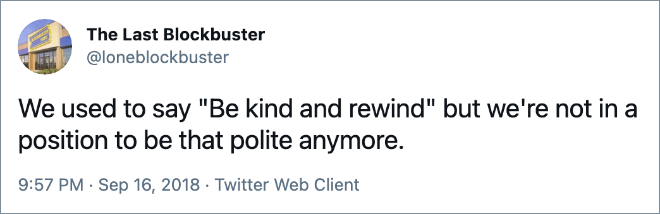 We used to say "Be kind and rewind" but we're not in a position to be that polite anymore.