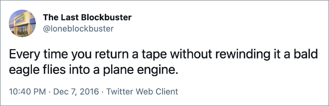 Every time you return a tape without rewinding it a bald eagle flies into a plane engine.