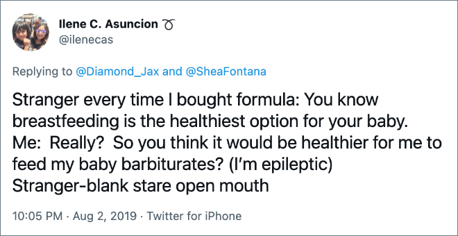 Stranger every time I bought formula: You know breastfeeding is the healthiest option for your baby. Me: Really? So you think it would be healthier for me to feed my baby barbiturates? (I’m epileptic) Stranger-blank stare open mouth