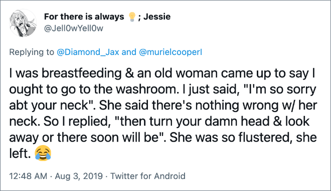 I was breastfeeding & an old woman came up to say I ought to go to the washroom. I just said, "I'm so sorry abt your neck". She said there's nothing wrong w/ her neck. So I replied, "then turn your damn head & look away or there soon will be". She was so flustered, she left.