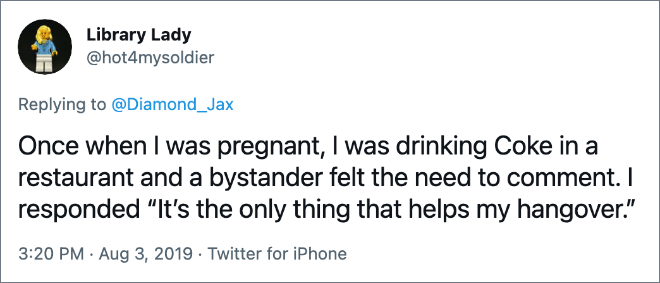 Once when I was pregnant, I was drinking Coke in a restaurant and a bystander felt the need to comment. I responded “It’s the only thing that helps my hangover.”