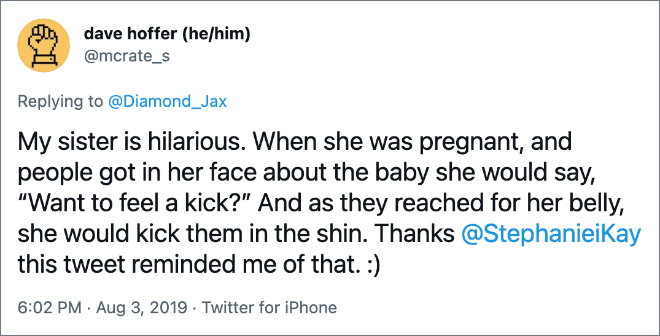 My sister is hilarious. When she was pregnant, and people got in her face about the baby she would say, “Want to feel a kick?” And as they reached for her belly, she would kick them in the shin.