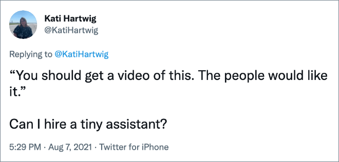 “You should get a video of this. The people would like it.” Can I hire a tiny assistant?