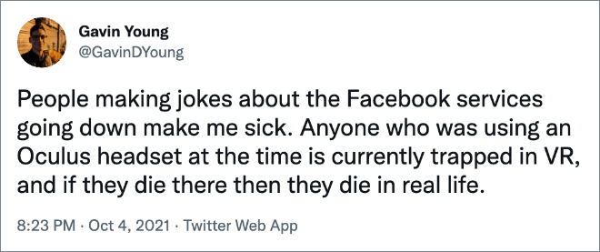 People making jokes about the Facebook services going down make me sick. Anyone who was using an Oculus headset at the time is currently trapped in VR, and if they die there then they die in real life.