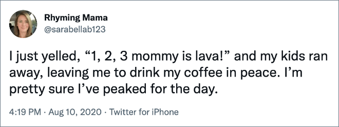 I just yelled, “1, 2, 3 mommy is lava!” and my kids ran away, leaving me to drink my coffee in peace. I’m pretty sure I’ve peaked for the day.