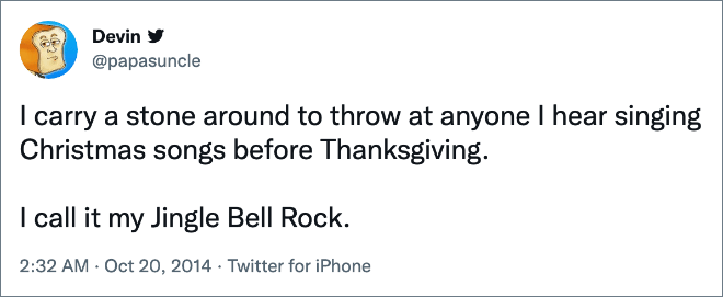 I carry a stone around to throw at anyone I hear singing Christmas songs before Thanksgiving. I call it my Jingle Bell Rock.