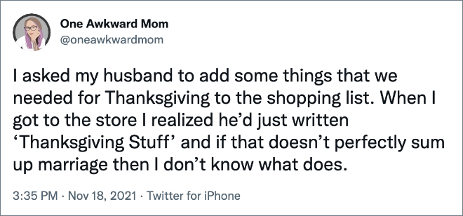 I asked my husband to add some things that we needed for Thanksgiving to the shopping list. When I got to the store I realized he’d just written ‘Thanksgiving Stuff’ and if that doesn’t perfectly sum up marriage then I don’t know what does.