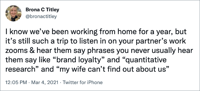 I know we’ve been working from home for a year, but it’s still such a trip to listen in on your partner’s work zooms & hear them say phrases you never usually hear them say like “brand loyalty” and “quantitative research” and “my wife can’t find out about us”