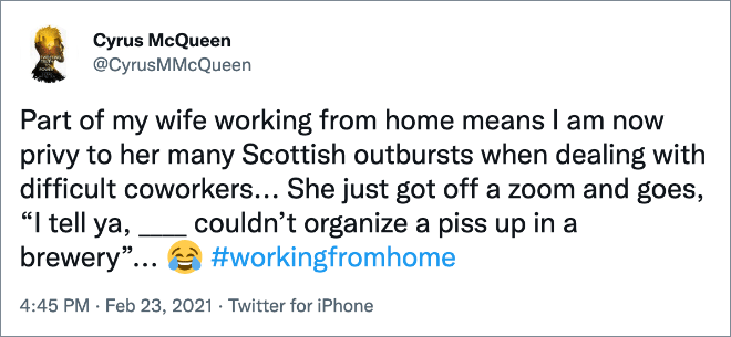 Part of my wife working from home means I am now privy to her many Scottish outbursts when dealing with difficult coworkers... She just got off a zoom and goes, “I tell ya, ____ couldn’t organize a piss up in a brewery”...