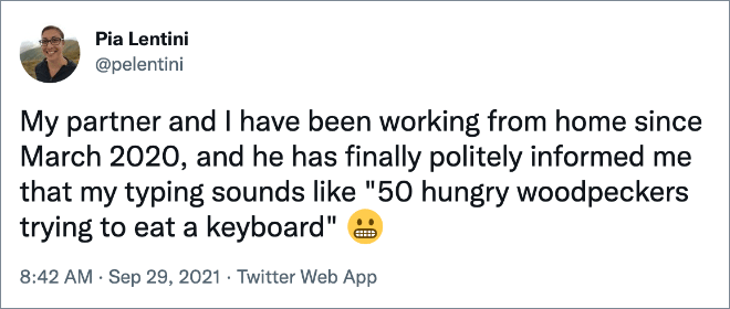My partner and I have been working from home since March 2020, and he has finally politely informed me that my typing sounds like "50 hungry woodpeckers trying to eat a keyboard"