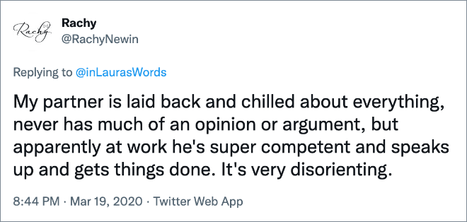 My partner is laid back and chilled about everything, never has much of an opinion or argument, but apparently at work he's super competent and speaks up and gets things done. It's very disorienting.