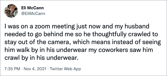 I was on a zoom meeting just now and my husband needed to go behind me so he thoughtfully crawled to stay out of the camera, which means instead of seeing him walk by in his underwear my coworkers saw him crawl by in his underwear.