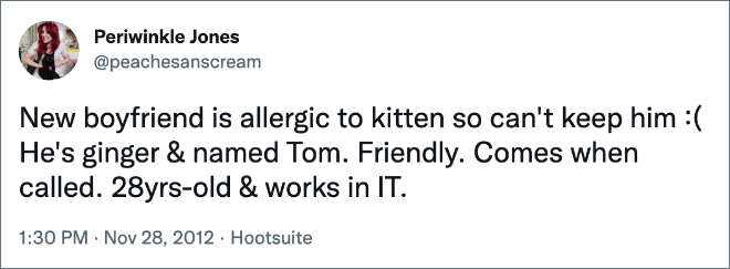 New boyfriend is allergic to kitten so can't keep him :( He's ginger & named Tom. Friendly. Comes when called. 28yrs-old & works in IT.