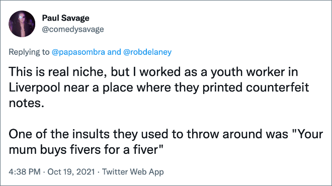 This is real niche, but I worked as a youth worker in Liverpool near a place where they printed counterfeit notes. One of the insults they used to throw around was "Your mum buys fivers for a fiver"