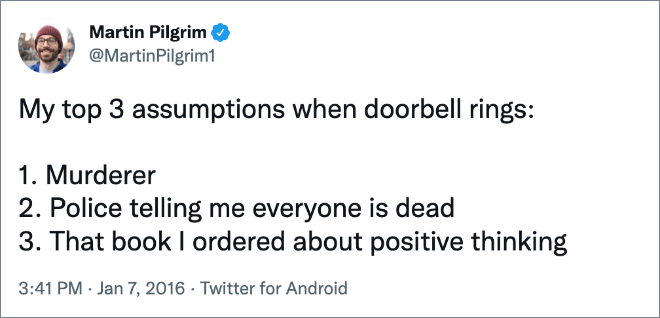 My top 3 assumptions when doorbell rings: 1. Murderer 2. Police telling me everyone is dead 3. That book I ordered about positive thinking